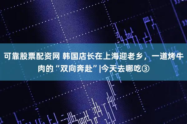 可靠股票配资网 韩国店长在上海迎老乡，一道烤牛肉的“双向奔赴”|今天去哪吃③