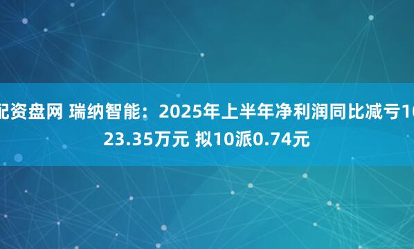 配资盘网 瑞纳智能：2025年上半年净利润同比减亏1023.35万元 拟10派0.74元