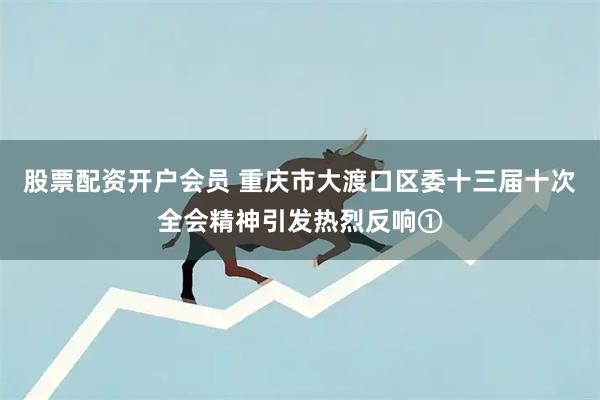 股票配资开户会员 重庆市大渡口区委十三届十次全会精神引发热烈反响①
