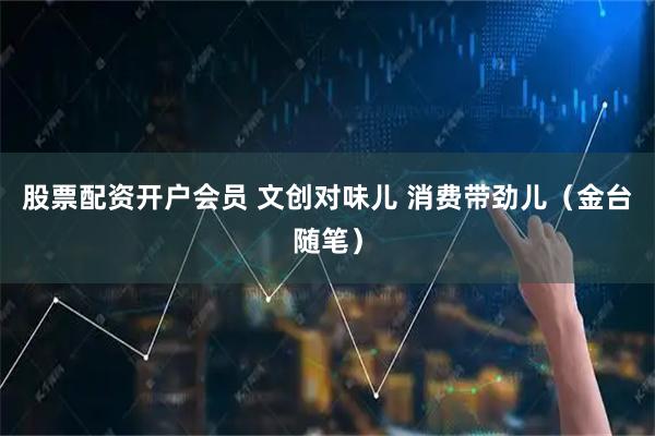 股票配资开户会员 文创对味儿 消费带劲儿（金台随笔）