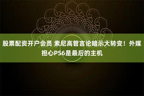 股票配资开户会员 索尼高管言论暗示大转变！外媒担心PS6是最后的主机