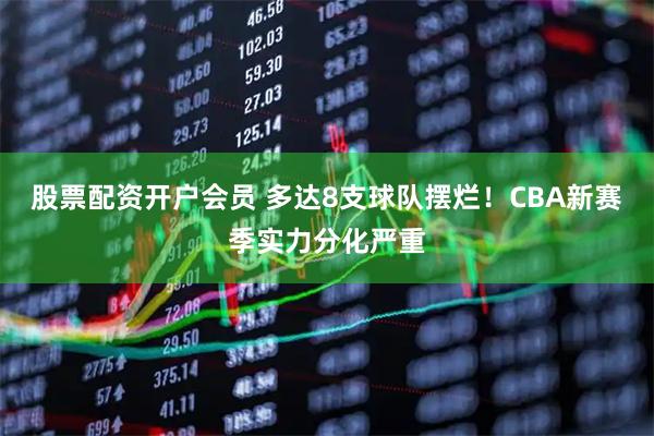 股票配资开户会员 多达8支球队摆烂！CBA新赛季实力分化严重