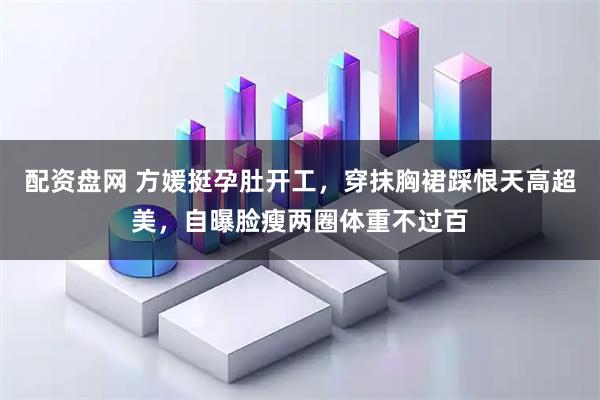 配资盘网 方媛挺孕肚开工，穿抹胸裙踩恨天高超美，自曝脸瘦两圈体重不过百