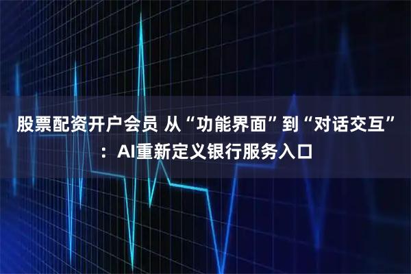 股票配资开户会员 从“功能界面”到“对话交互”：AI重新定义银行服务入口