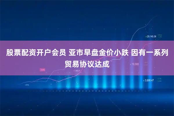 股票配资开户会员 亚市早盘金价小跌 因有一系列贸易协议达成