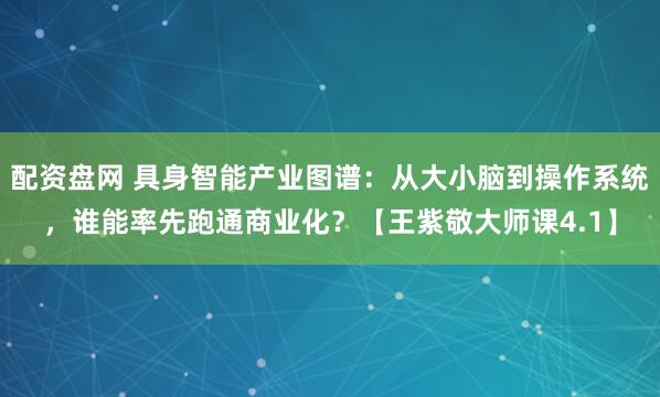 配资盘网 具身智能产业图谱：从大小脑到操作系统，谁能率先跑通商业化？【王紫敬大师课4.1】