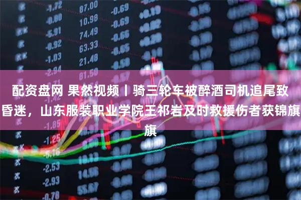 配资盘网 果然视频丨骑三轮车被醉酒司机追尾致昏迷，山东服装职业学院王祁岩及时救援伤者获锦旗
