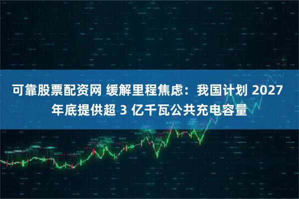可靠股票配资网 缓解里程焦虑：我国计划 2027 年底提供超 3 亿千瓦公共充电容量