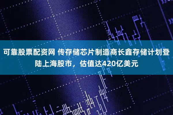 可靠股票配资网 传存储芯片制造商长鑫存储计划登陆上海股市，估值达420亿美元