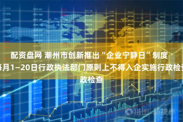 配资盘网 潮州市创新推出“企业宁静日”制度 每月1—20日行政执法部门原则上不得入企实施行政检查