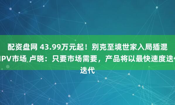 配资盘网 43.99万元起！别克至境世家入局插混MPV市场 卢晓：只要市场需要，产品将以最快速度迭代