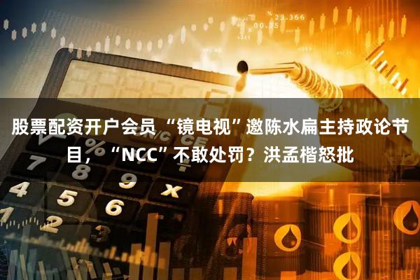 股票配资开户会员 “镜电视”邀陈水扁主持政论节目， “NCC”不敢处罚？洪孟楷怒批
