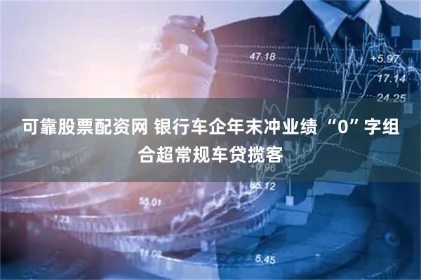 可靠股票配资网 银行车企年末冲业绩 “0”字组合超常规车贷揽客