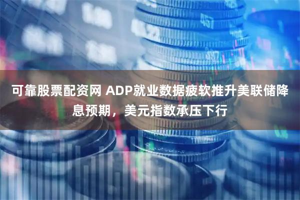 可靠股票配资网 ADP就业数据疲软推升美联储降息预期，美元指数承压下行
