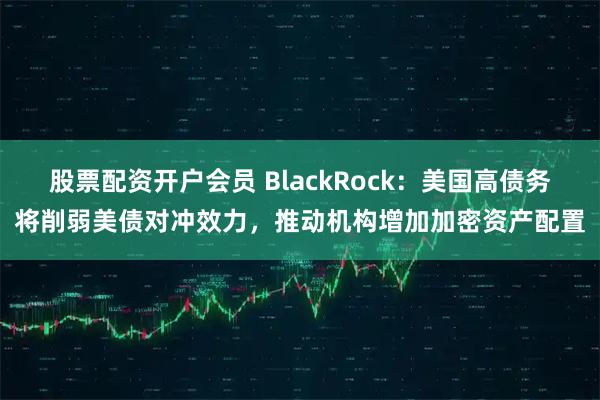 股票配资开户会员 BlackRock：美国高债务将削弱美债对冲效力，推动机构增加加密资产配置