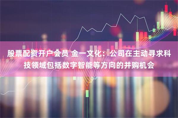 股票配资开户会员 金一文化：公司在主动寻求科技领域包括数字智能等方向的并购机会