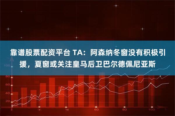 靠谱股票配资平台 TA：阿森纳冬窗没有积极引援，夏窗或关注皇马后卫巴尔德佩尼亚斯