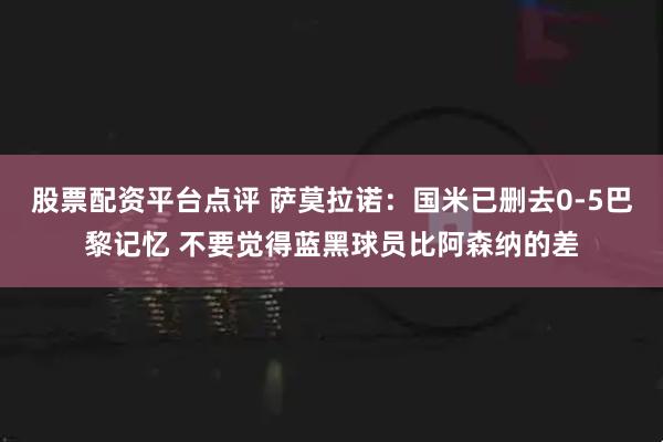 股票配资平台点评 萨莫拉诺：国米已删去0-5巴黎记忆 不要觉得蓝黑球员比阿森纳的差
