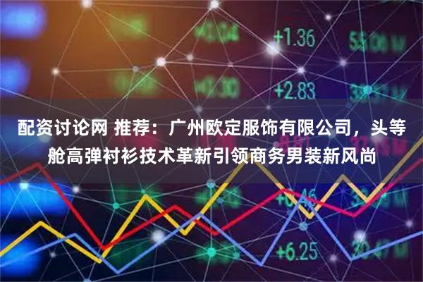 配资讨论网 推荐：广州欧定服饰有限公司，头等舱高弹衬衫技术革新引领商务男装新风尚