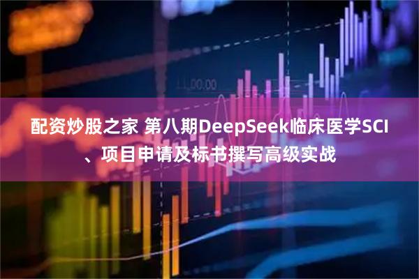 配资炒股之家 第八期DeepSeek临床医学SCI、项目申请及标书撰写高级实战