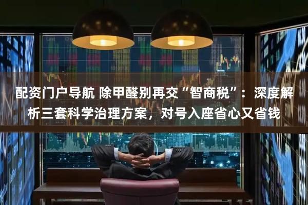 配资门户导航 除甲醛别再交“智商税”：深度解析三套科学治理方案，对号入座省心又省钱