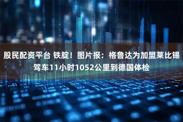 股民配资平台 铁腚！图片报：格鲁达为加盟莱比锡驾车11小时1052公里到德国体检
