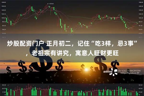 炒股配资门户 正月初二，记住“吃3样，忌3事”，老祖宗有讲究，寓意人旺财更旺