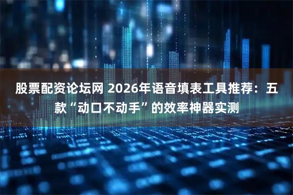 股票配资论坛网 2026年语音填表工具推荐：五款“动口不动手”的效率神器实测
