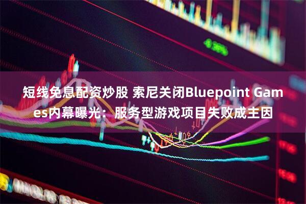 短线免息配资炒股 索尼关闭Bluepoint Games内幕曝光：服务型游戏项目失败成主因