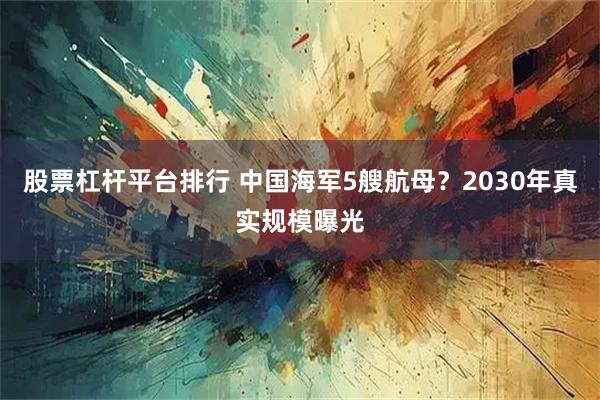 股票杠杆平台排行 中国海军5艘航母？2030年真实规模曝光
