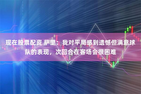 现在股票配资 萨里：我对平局感到遗憾但满意球队的表现，次回合在客场会很困难