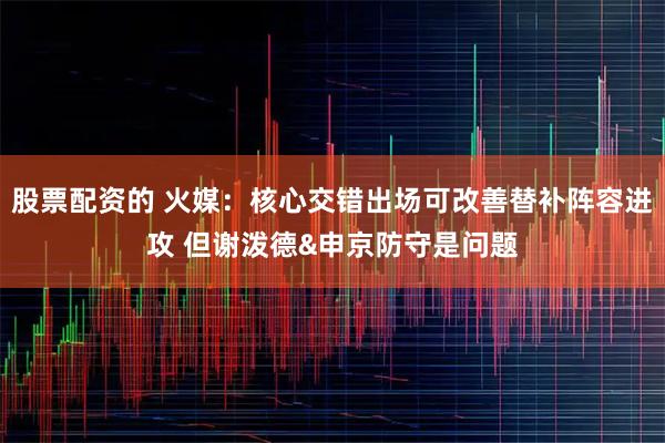 股票配资的 火媒：核心交错出场可改善替补阵容进攻 但谢泼德&申京防守是问题