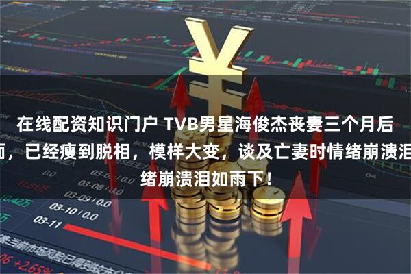 在线配资知识门户 TVB男星海俊杰丧妻三个月后首次露面，已经瘦到脱相，模样大变，谈及亡妻时情绪崩溃泪如雨下！