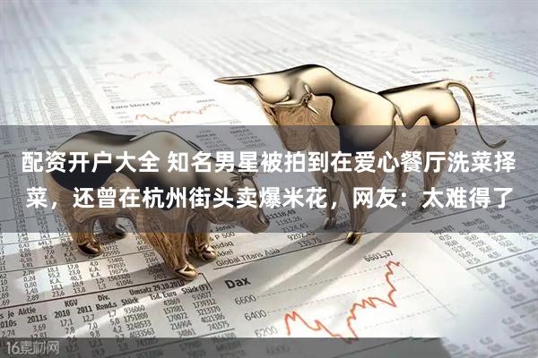 配资开户大全 知名男星被拍到在爱心餐厅洗菜择菜，还曾在杭州街头卖爆米花，网友：太难得了