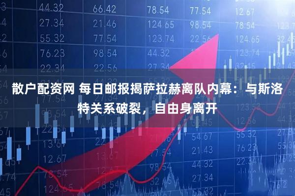 散户配资网 每日邮报揭萨拉赫离队内幕:与斯洛特关系破裂,自由身离开