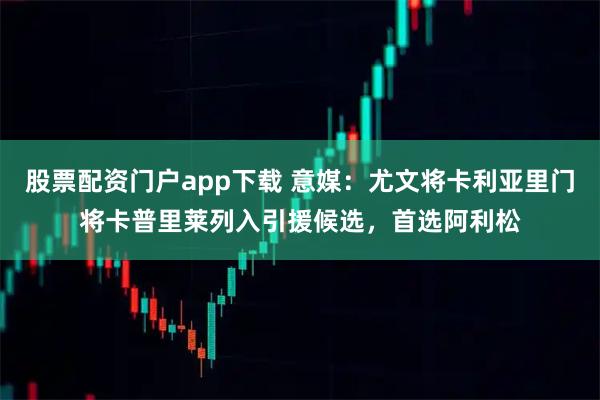 股票配资门户app下载 意媒：尤文将卡利亚里门将卡普里莱列入引援候选，首选阿利松