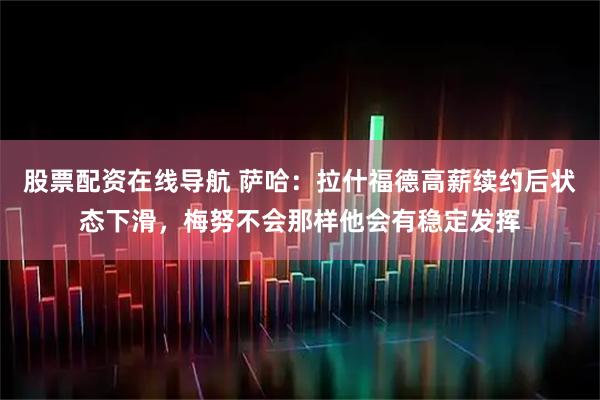 股票配资在线导航 萨哈：拉什福德高薪续约后状态下滑，梅努不会那样他会有稳定发挥