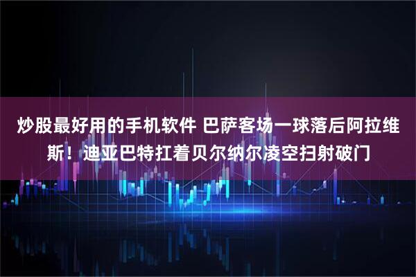 炒股最好用的手机软件 巴萨客场一球落后阿拉维斯！迪亚巴特扛着贝尔纳尔凌空扫射破门