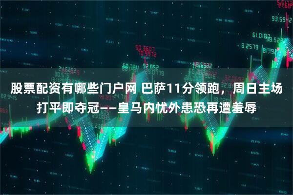 股票配资有哪些门户网 巴萨11分领跑，周日主场打平即夺冠——皇马内忧外患恐再遭羞辱