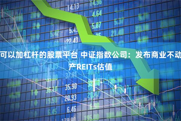 可以加杠杆的股票平台 中证指数公司：发布商业不动产REITs估值