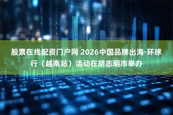 股票在线配资门户网 2026中国品牌出海·环球行（越南站）活动在胡志明市举办