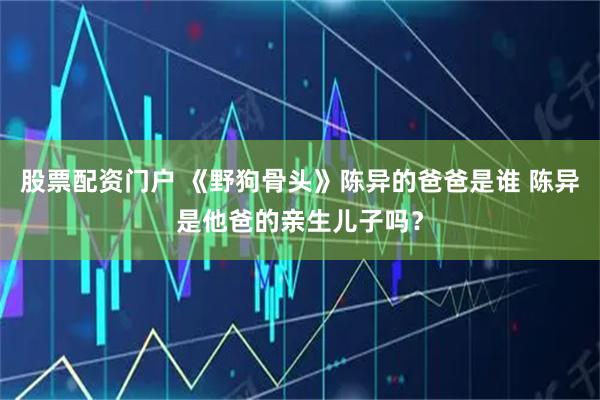 股票配资门户 《野狗骨头》陈异的爸爸是谁 陈异是他爸的亲生儿子吗？