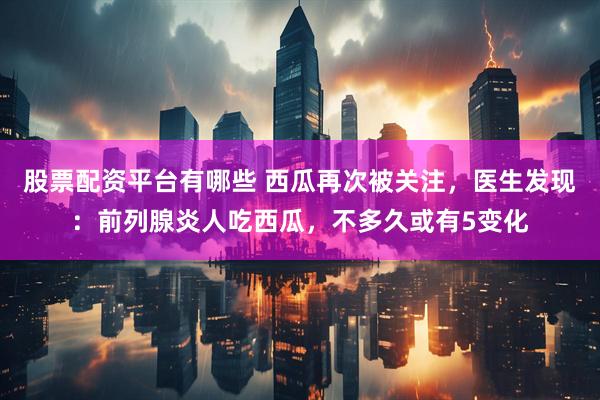 股票配资平台有哪些 西瓜再次被关注，医生发现：前列腺炎人吃西瓜，不多久或有5变化