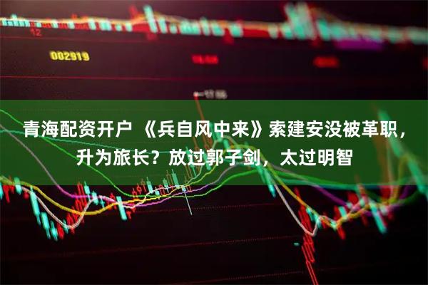 青海配资开户 《兵自风中来》索建安没被革职，升为旅长？放过郭子剑，太过明智