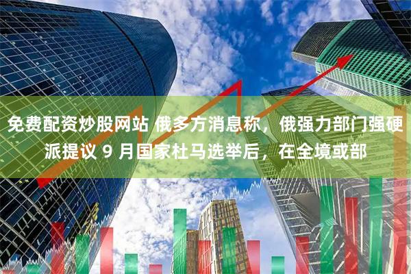 免费配资炒股网站 俄多方消息称,俄强力部门强硬派提议 9 月国家杜马选举后,在全境或部