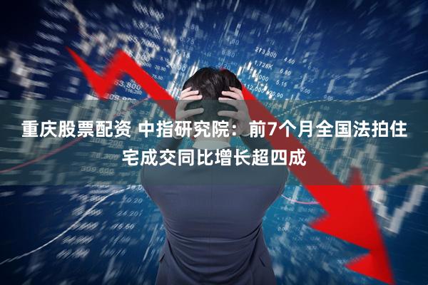 重庆股票配资 中指研究院：前7个月全国法拍住宅成交同比增长超四成